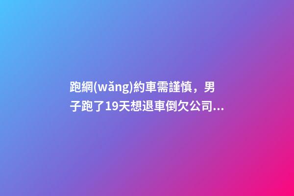 跑網(wǎng)約車需謹慎，男子跑了19天想退車倒欠公司1594元！